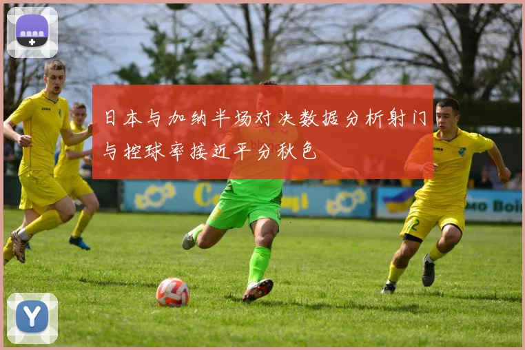 日本与加纳半场对决数据分析射门与控球率接近平分秋色