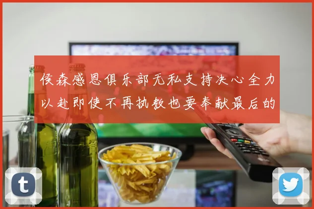 侯森感恩俱乐部无私支持决心全力以赴即使不再执教也要奉献最后的热情