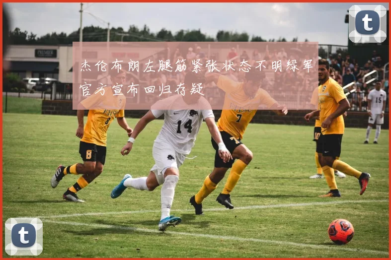 杰伦布朗左腿筋紧张状态不明绿军官方宣布回归存疑