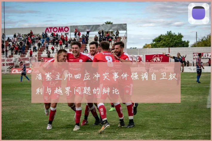 活塞主帅回应冲突事件强调自卫权利与越界问题的辩论