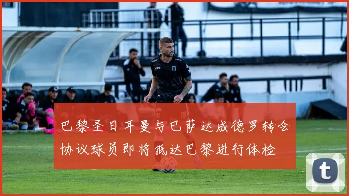 巴黎圣日耳曼与巴萨达成德罗转会协议球员即将抵达巴黎进行体检