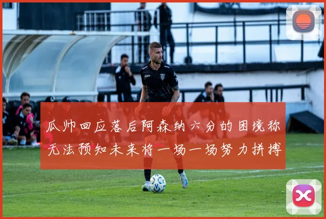 瓜帅回应落后阿森纳六分的困境称无法预知未来将一场一场努力拼搏