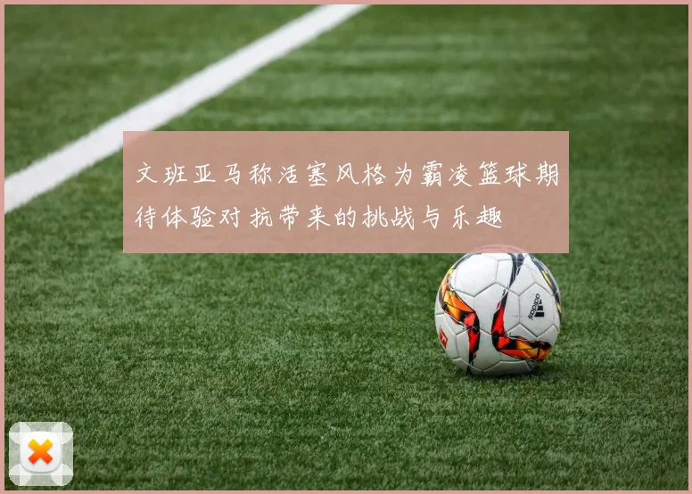 文班亚马称活塞风格为霸凌篮球期待体验对抗带来的挑战与乐趣