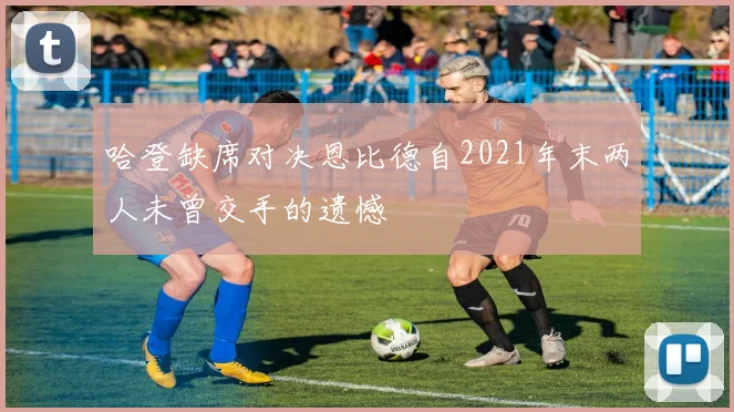 哈登缺席对决恩比德自2021年末两人未曾交手的遗憾