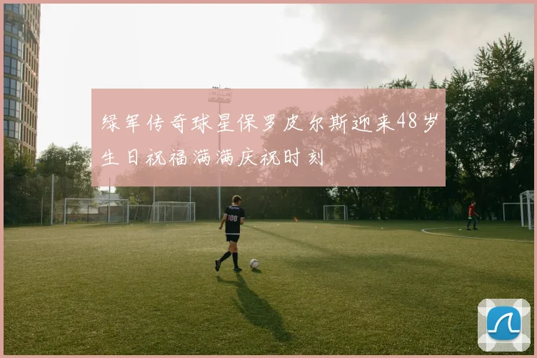 绿军传奇球星保罗皮尔斯迎来48岁生日祝福满满庆祝时刻