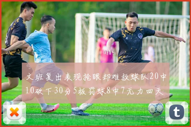 文班复出表现抢眼却难救球队20中10砍下30分5板罚球8中7无力回天