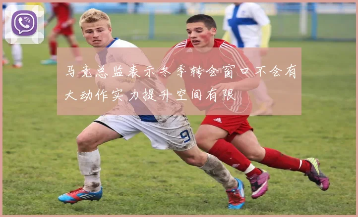 马竞总监表示冬季转会窗口不会有大动作实力提升空间有限