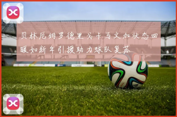 贝林厄姆罗德里戈卡马文加状态回暖如新年引援助力球队复苏