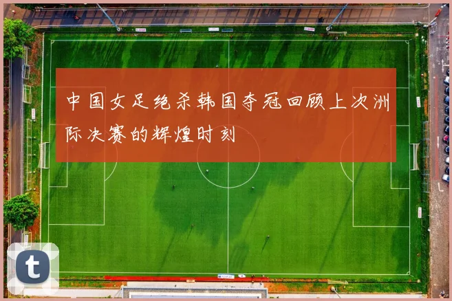 中国女足绝杀韩国夺冠回顾上次洲际决赛的辉煌时刻