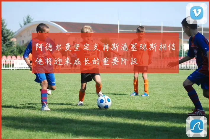 阿德尔曼坚定支持斯潘塞琼斯相信他将迎来成长的重要阶段