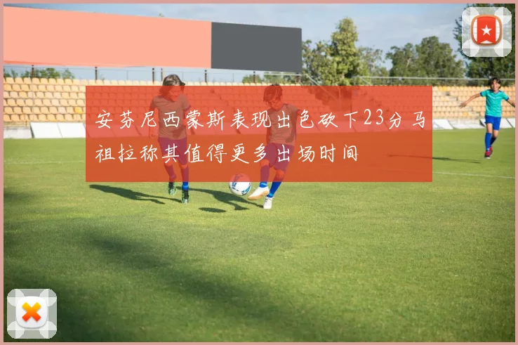 安芬尼西蒙斯表现出色砍下23分马祖拉称其值得更多出场时间