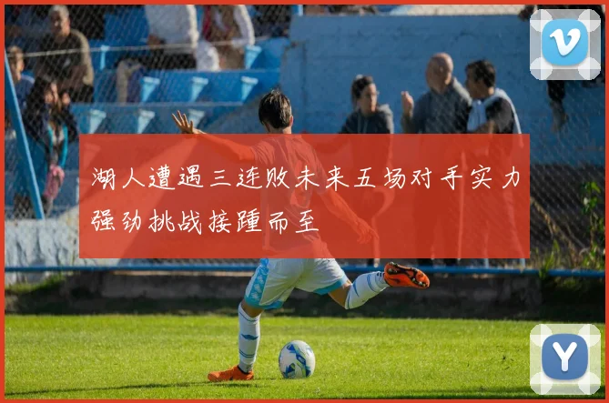 湖人遭遇三连败未来五场对手实力强劲挑战接踵而至