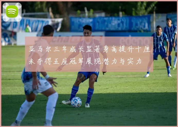 亚马尔三年成长显著身高提升十厘米夺得五座冠军展现潜力与实力