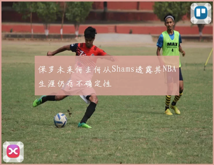 保罗未来何去何从Shams透露其NBA生涯仍存不确定性