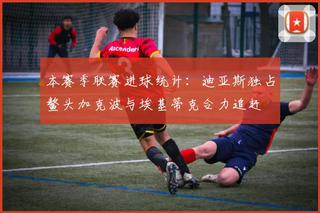 本赛季联赛进球统计：迪亚斯独占鳌头加克波与埃基蒂克合力追赶