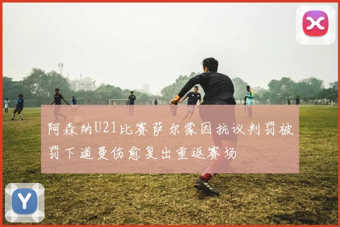 阿森纳U21比赛萨尔蒙因抗议判罚被罚下道曼伤愈复出重返赛场