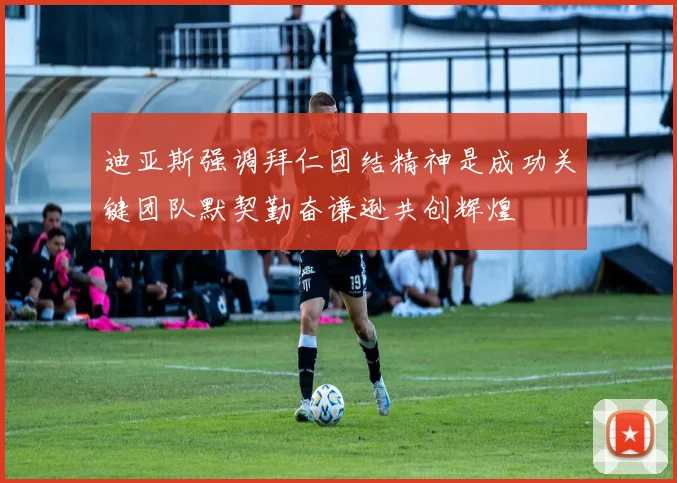 迪亚斯强调拜仁团结精神是成功关键团队默契勤奋谦逊共创辉煌