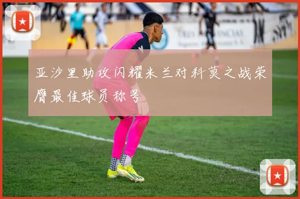 亚沙里助攻闪耀米兰对科莫之战荣膺最佳球员称号