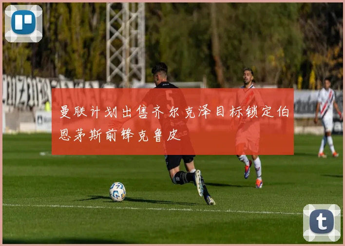 曼联计划出售齐尔克泽目标锁定伯恩茅斯前锋克鲁皮