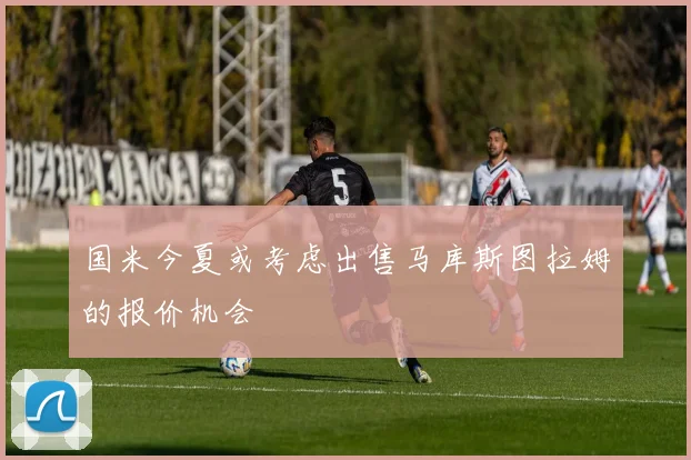 国米今夏或考虑出售马库斯图拉姆的报价机会