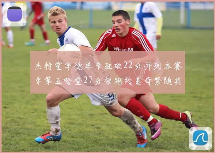 杰特霍华德单节狂砍22分并列本赛季第五哈登27分领跑约基奇紧随其后