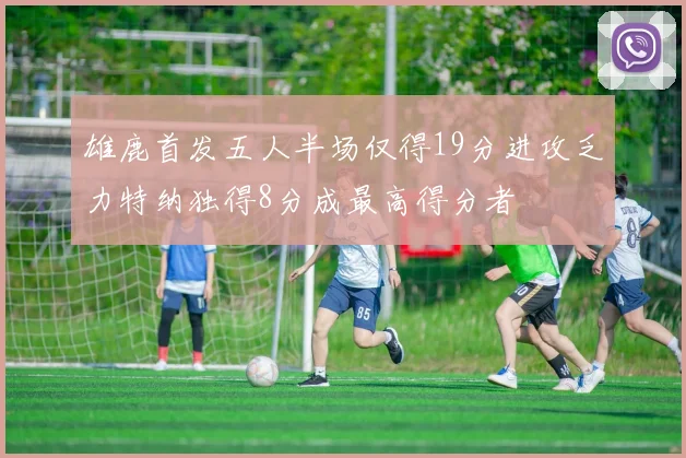 雄鹿首发五人半场仅得19分进攻乏力特纳独得8分成最高得分者