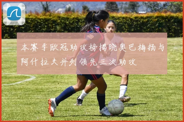 本赛季欧冠助攻榜揭晓奥巴梅扬与阿什拉夫并列领先三次助攻