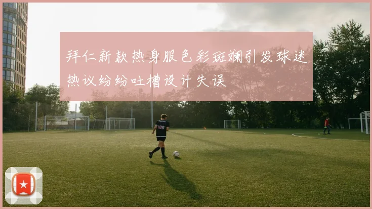 拜仁新款热身服色彩斑斓引发球迷热议纷纷吐槽设计失误